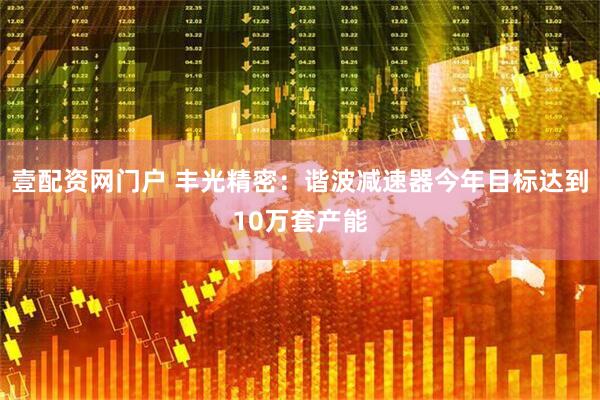 壹配资网门户 丰光精密：谐波减速器今年目标达到10万套产能