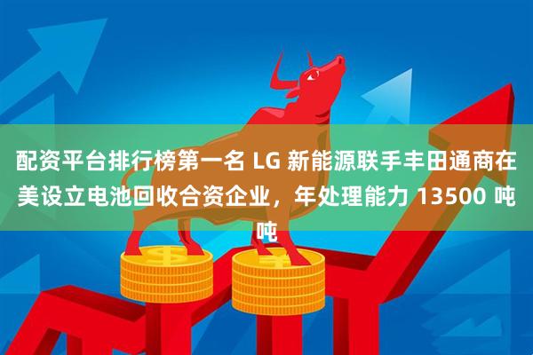 配资平台排行榜第一名 LG 新能源联手丰田通商在美设立电池回收合资企业，年处理能力 13500 吨