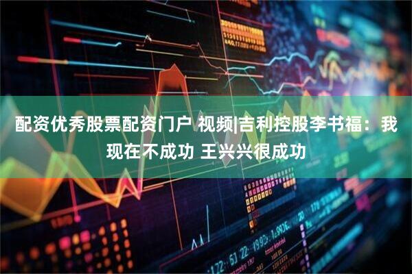 配资优秀股票配资门户 视频|吉利控股李书福：我现在不成功 王兴兴很成功