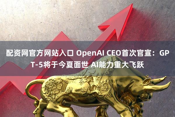 配资网官方网站入口 OpenAI CEO首次官宣：GPT-5将于今夏面世 AI能力重大飞跃