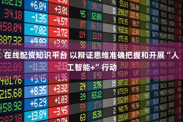 在线配资知识平台 以辩证思维准确把握和开展“人工智能+”行动