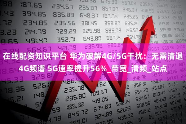 在线配资知识平台 华为破解4G/5G干扰：无需清退4G频谱 5G速率提升56%_带宽_清频_站点