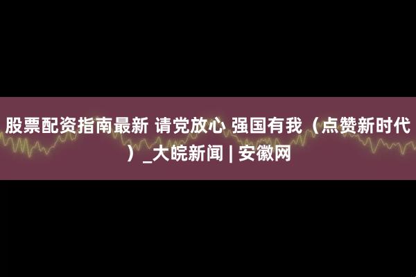 股票配资指南最新 请党放心 强国有我（点赞新时代）_大皖新闻 | 安徽网