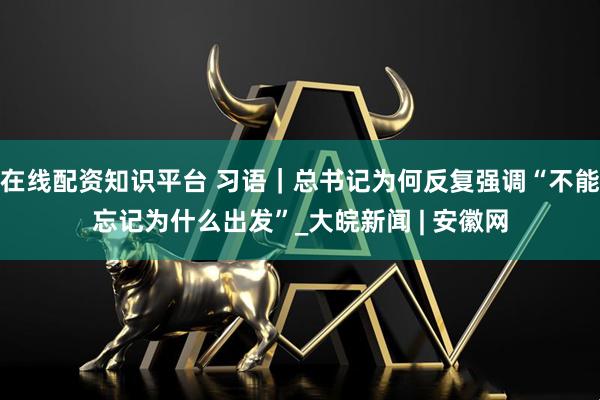 在线配资知识平台 习语｜总书记为何反复强调“不能忘记为什么出发”_大皖新闻 | 安徽网