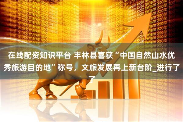 在线配资知识平台 丰林县喜获“中国自然山水优秀旅游目的地”称号，文旅发展再上新台阶_进行了