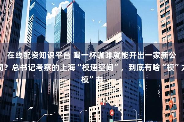 在线配资知识平台 喝一杯咖啡就能开出一家新公司？总书记考察的上海“模速空间”，到底有啥“模”力