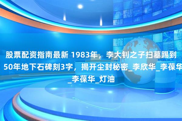 股票配资指南最新 1983年，李大钊之子扫墓踢到硬物！50年地下石碑刻3字，揭开尘封秘密_李欣华_李葆华_灯油