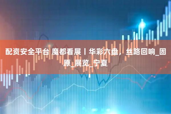 配资安全平台 魔都看展丨华彩六盘，丝路回响_固原_展览_宁夏