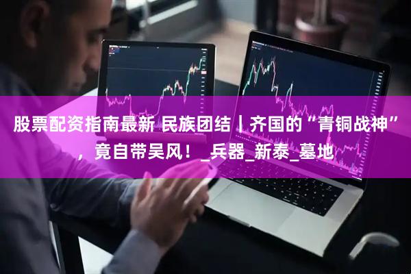 股票配资指南最新 民族团结｜齐国的“青铜战神”，竟自带吴风！_兵器_新泰_墓地
