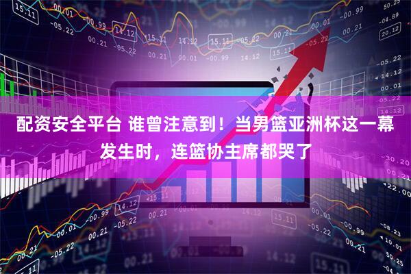 配资安全平台 谁曾注意到！当男篮亚洲杯这一幕发生时，连篮协主席都哭了