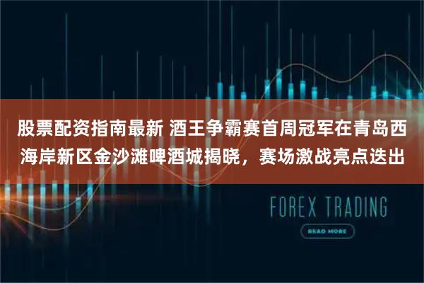 股票配资指南最新 酒王争霸赛首周冠军在青岛西海岸新区金沙滩啤酒城揭晓，赛场激战亮点迭出