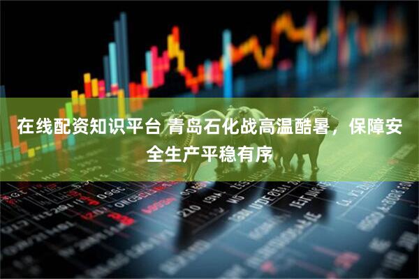 在线配资知识平台 青岛石化战高温酷暑，保障安全生产平稳有序