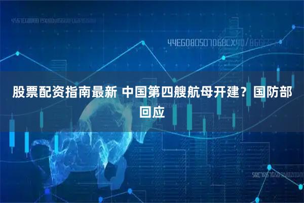 股票配资指南最新 中国第四艘航母开建？国防部回应