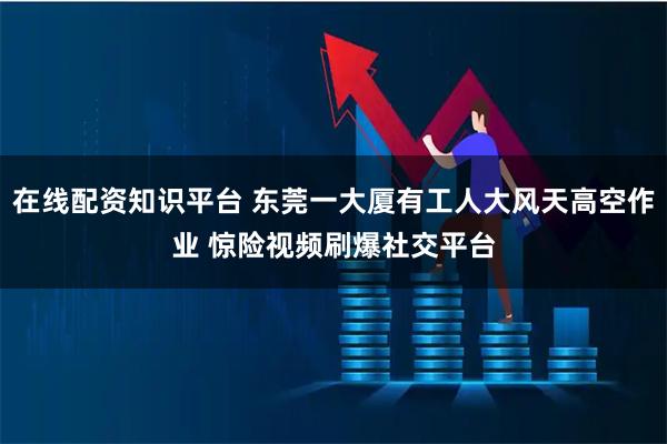 在线配资知识平台 东莞一大厦有工人大风天高空作业 惊险视频刷爆社交平台