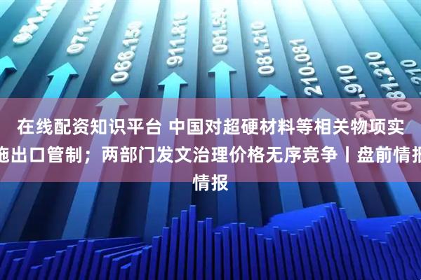 在线配资知识平台 中国对超硬材料等相关物项实施出口管制；两部门发文治理价格无序竞争丨盘前情报
