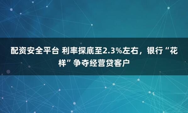 配资安全平台 利率探底至2.3%左右，银行“花样”争夺经营贷客户