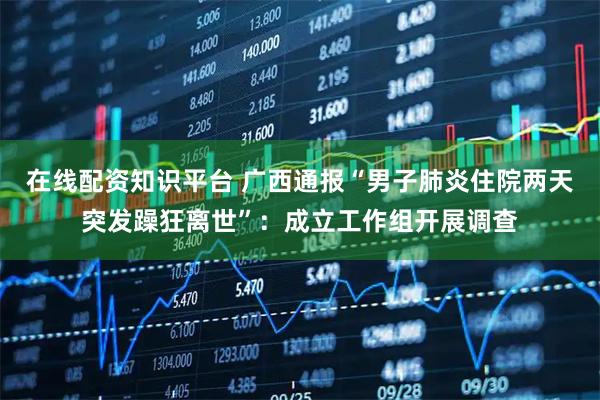 在线配资知识平台 广西通报“男子肺炎住院两天突发躁狂离世”：成立工作组开展调查