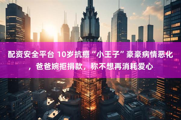 配资安全平台 10岁抗癌“小王子”豪豪病情恶化，爸爸婉拒捐款，称不想再消耗爱心