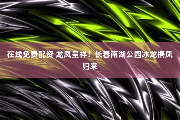 在线免费配资 龙凤呈祥！长春南湖公园冰龙携凤归来