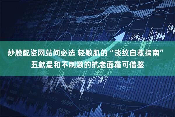 炒股配资网站问必选 轻敏肌的“淡纹自救指南” 五款温和不刺激的抗老面霜可借鉴