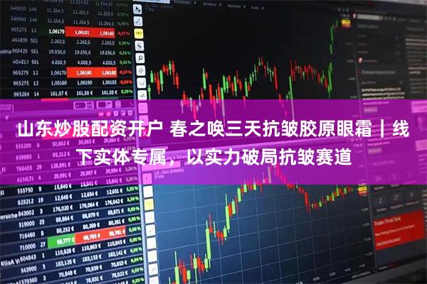山东炒股配资开户 春之唤三天抗皱胶原眼霜｜线下实体专属，以实力破局抗皱赛道