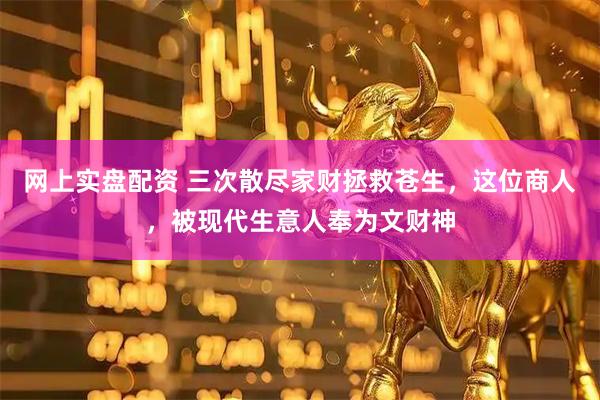 网上实盘配资 三次散尽家财拯救苍生，这位商人，被现代生意人奉为文财神