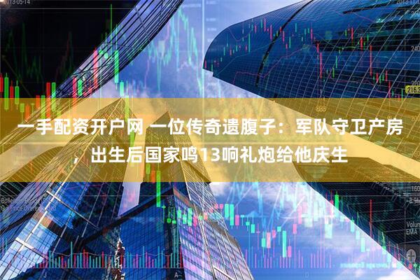 一手配资开户网 一位传奇遗腹子：军队守卫产房，出生后国家鸣13响礼炮给他庆生