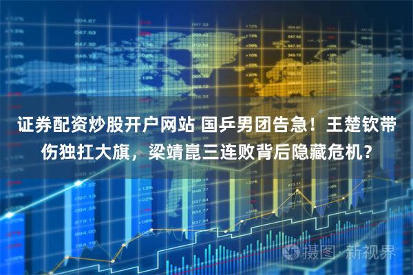 证券配资炒股开户网站 国乒男团告急！王楚钦带伤独扛大旗，梁靖崑三连败背后隐藏危机？
