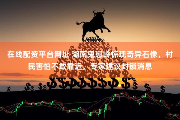 在线配资平台网址 湖南鬼崽岭惊现奇异石像，村民害怕不敢靠近，专家建议封锁消息
