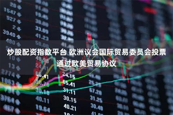 炒股配资指数平台 欧洲议会国际贸易委员会投票通过欧美贸易协议